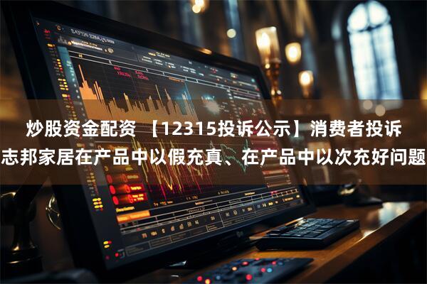 炒股资金配资 【12315投诉公示】消费者投诉志邦家居在产品中以假充真、在产品中以次充好问题