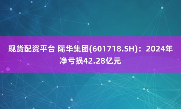 现货配资平台 际华集团(601718.SH)：2024年净亏损42.28亿元