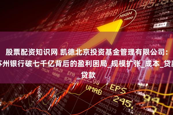 股票配资知识网 凯德北京投资基金管理有限公司：苏州银行破七千亿背后的盈利困局_规模扩张_成本_贷款