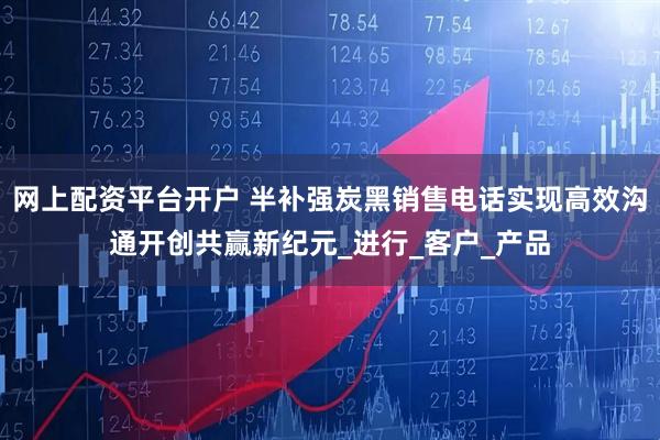 网上配资平台开户 半补强炭黑销售电话实现高效沟通开创共赢新纪元_进行_客户_产品