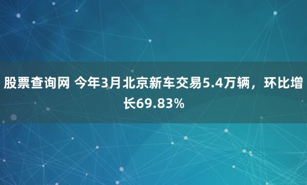 股票查询网 今年3月北京新车交易5.4万辆，环比增长69.83%