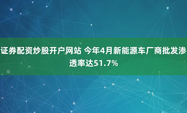 证券配资炒股开户网站 今年4月新能源车厂商批发渗透率达51.7%