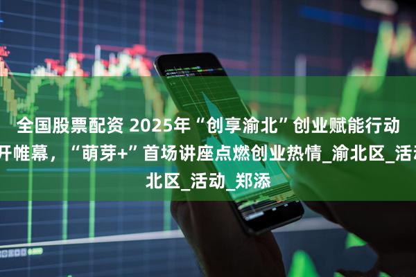 全国股票配资 2025年“创享渝北”创业赋能行动计划拉开帷幕，“萌芽+”首场讲座点燃创业热情_渝北区_活动_郑添