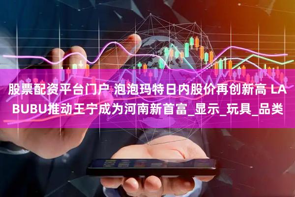 股票配资平台门户 泡泡玛特日内股价再创新高 LABUBU推动王宁成为河南新首富_显示_玩具_品类
