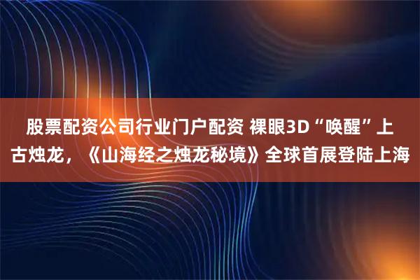 股票配资公司行业门户配资 裸眼3D“唤醒”上古烛龙，《山海经之烛龙秘境》全球首展登陆上海