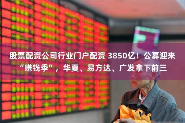 股票配资公司行业门户配资 3850亿！公募迎来“赚钱季”，华夏、易方达、广发拿下前三