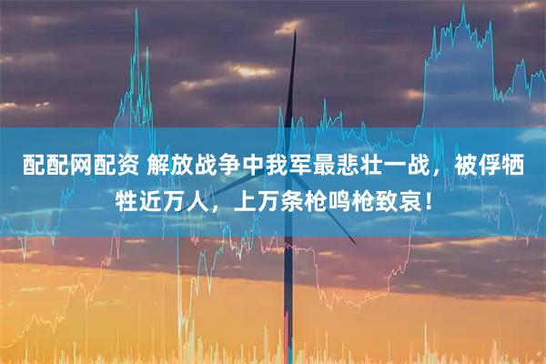 配配网配资 解放战争中我军最悲壮一战，被俘牺牲近万人，上万条枪鸣枪致哀！