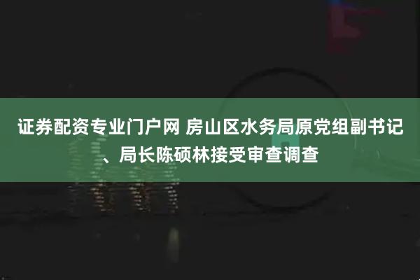 证券配资专业门户网 房山区水务局原党组副书记、局长陈硕林接受审查调查