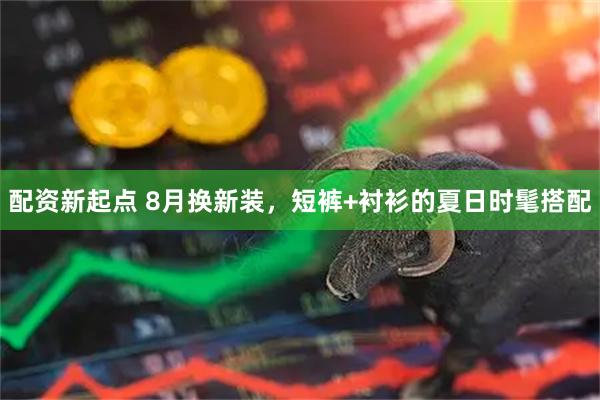 配资新起点 8月换新装，短裤+衬衫的夏日时髦搭配