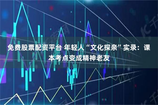 免费股票配资平台 年轻人“文化探亲”实录：课本考点变成精神老友