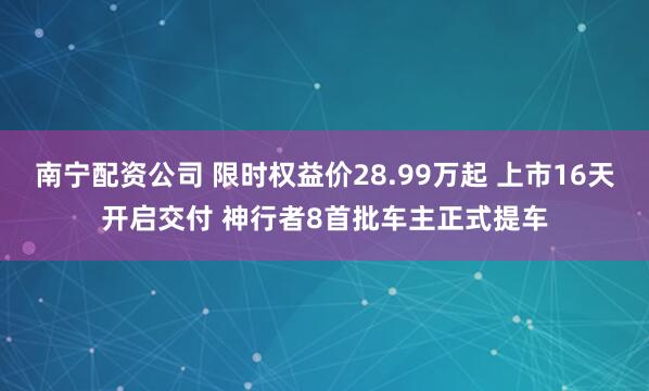 南宁配资公司 限时权益价28.99万起 上市16天开启交付 神行者8首批车主正式提车