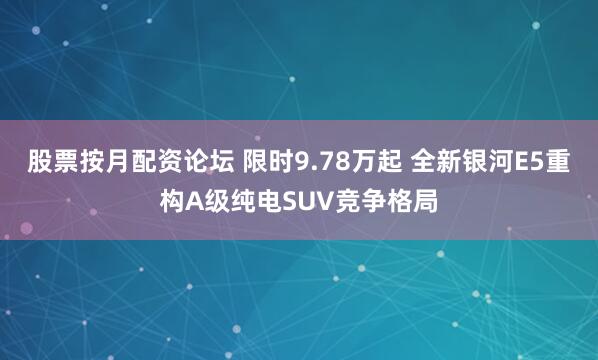股票按月配资论坛 限时9.78万起 全新银河E5重构A级纯电SUV竞争格局